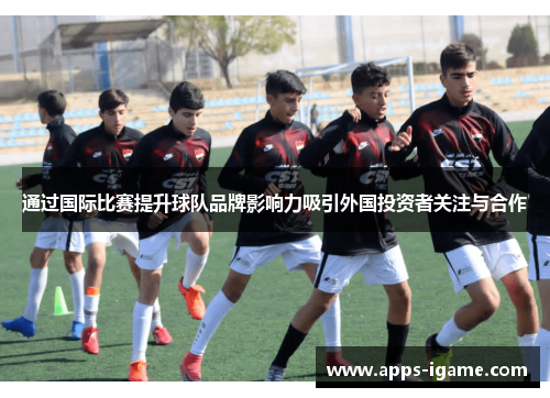 通过国际比赛提升球队品牌影响力吸引外国投资者关注与合作