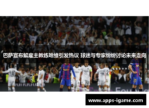 巴萨宣布解雇主教练哈维引发热议 球迷与专家纷纷讨论未来走向