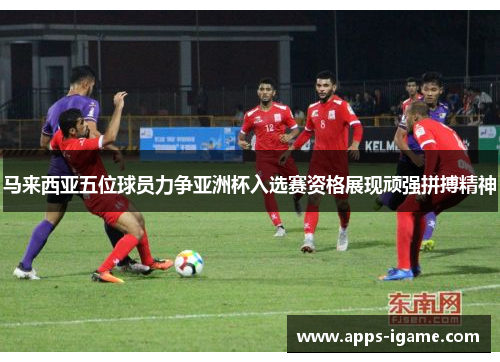 马来西亚五位球员力争亚洲杯入选赛资格展现顽强拼搏精神