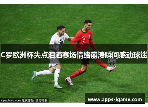 C罗欧洲杯失点泪洒赛场情绪崩溃瞬间感动球迷